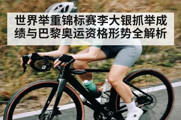 世界举重锦标赛李大银抓举成绩与巴黎奥运资格形势全解析