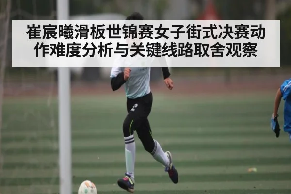 崔宸曦滑板世锦赛女子街式决赛动作难度分析与关键线路取舍观察